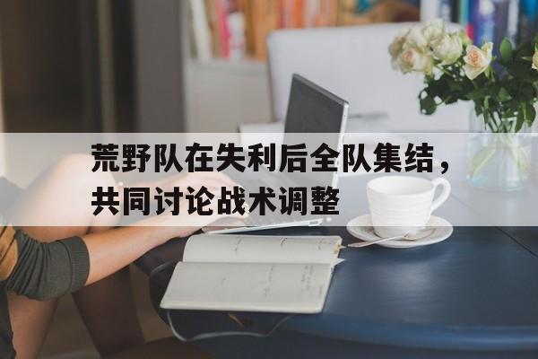 爱游戏官网推荐-关于荒野队在失利后全队集结，共同讨论战术调整的信息